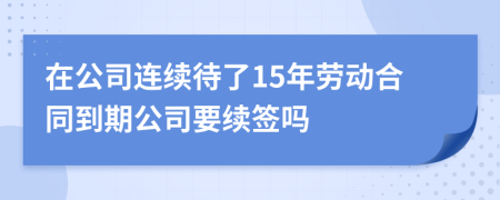 在公司連續(xù)待了15年勞動合同到期公司要續(xù)簽嗎