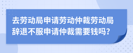 去勞動(dòng)局申請(qǐng)勞動(dòng)仲裁勞動(dòng)局辭退不服申請(qǐng)仲裁需要錢嗎？