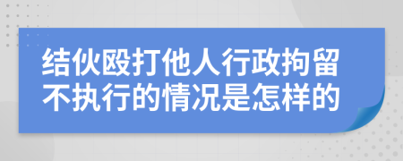 結(jié)伙毆打他人行政拘留不執(zhí)行的情況是怎樣的