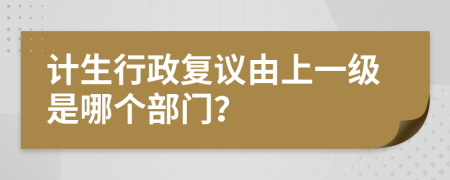 計(jì)生行政復(fù)議由上一級(jí)是哪個(gè)部門？