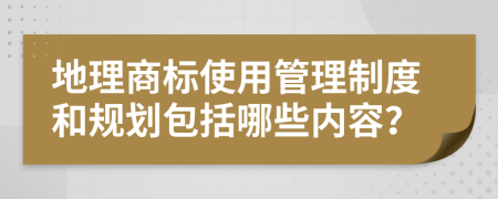 地理商標(biāo)使用管理制度和規(guī)劃包括哪些內(nèi)容？