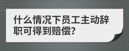 什么情況下員工主動(dòng)辭職可得到賠償？