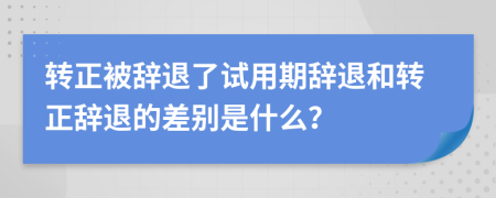 轉(zhuǎn)正被辭退了試用期辭退和轉(zhuǎn)正辭退的差別是什么？