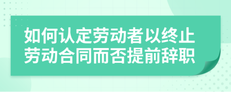 如何認定勞動者以終止勞動合同而否提前辭職