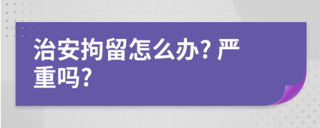 治安拘留怎么辦? 嚴(yán)重嗎?