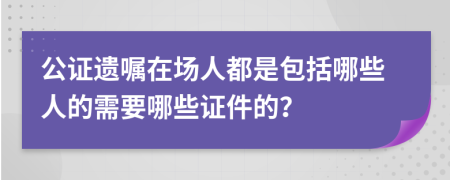 公證遺囑在場人都是包括哪些人的需要哪些證件的？