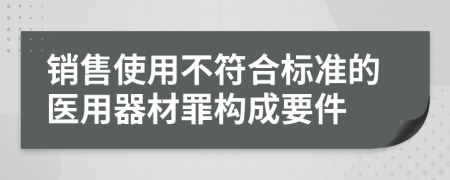 銷售使用不符合標(biāo)準(zhǔn)的醫(yī)用器材罪構(gòu)成要件