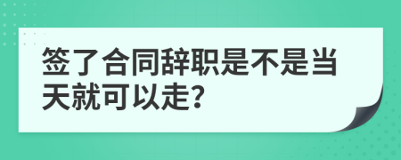 簽了合同辭職是不是當天就可以走？