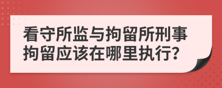 看守所監(jiān)與拘留所刑事拘留應(yīng)該在哪里執(zhí)行？