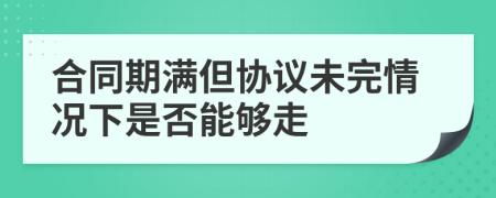 合同期滿但協(xié)議未完情況下是否能夠走