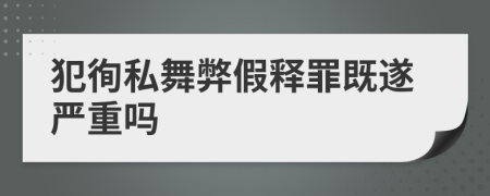 犯徇私舞弊假釋罪既遂嚴(yán)重嗎