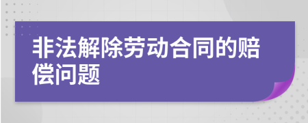 非法解除勞動(dòng)合同的賠償問題