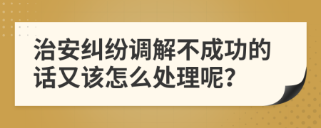 治安糾紛調(diào)解不成功的話又該怎么處理呢？