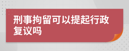 刑事拘留可以提起行政復(fù)議嗎