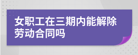 女職工在三期內(nèi)能解除勞動合同嗎