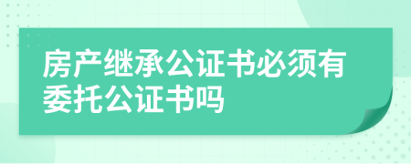 房產(chǎn)繼承公證書必須有委托公證書嗎