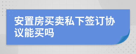 安置房買賣私下簽訂協(xié)議能買嗎