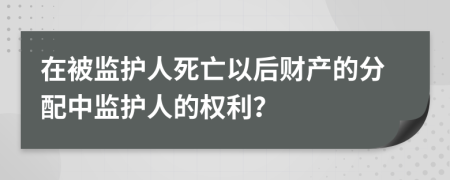 在被監(jiān)護人死亡以后財產(chǎn)的分配中監(jiān)護人的權(quán)利？