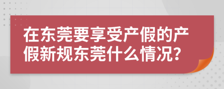在東莞要享受產(chǎn)假的產(chǎn)假新規(guī)東莞什么情況？