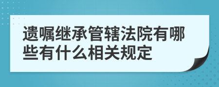 遺囑繼承管轄法院有哪些有什么相關(guān)規(guī)定