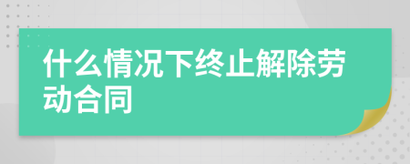 什么情況下終止解除勞動合同