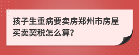 孩子生重病要賣(mài)房鄭州市房屋買(mǎi)賣(mài)契稅怎么算？
