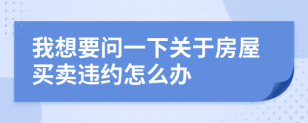 我想要問(wèn)一下關(guān)于房屋買(mǎi)賣(mài)違約怎么辦