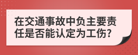 在交通事故中負(fù)主要責(zé)任是否能認(rèn)定為工傷?