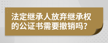 法定繼承人放棄繼承權(quán)的公證書(shū)需要撤銷(xiāo)嗎？