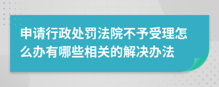申請(qǐng)行政處罰法院不予受理怎么辦有哪些相關(guān)的解決辦法