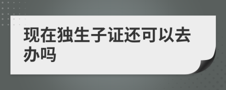 現(xiàn)在獨(dú)生子證還可以去辦嗎