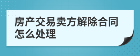 房產(chǎn)交易賣方解除合同怎么處理