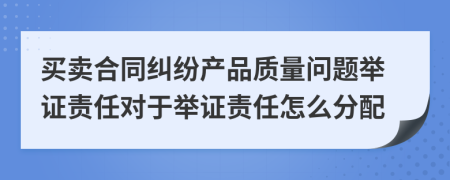 買賣合同糾紛產(chǎn)品質(zhì)量問題舉證責(zé)任對于舉證責(zé)任怎么分配