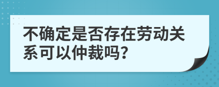 不確定是否存在勞動關系可以仲裁嗎？