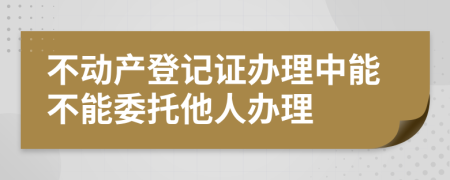 不動(dòng)產(chǎn)登記證辦理中能不能委托他人辦理