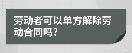 勞動者可以單方解除勞動合同嗎?