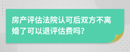 房產(chǎn)評估法院認(rèn)可后雙方不離婚了可以退評估費(fèi)嗎？
