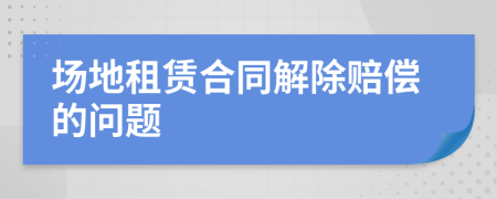 場(chǎng)地租賃合同解除賠償?shù)膯栴}