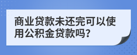 商業(yè)貸款未還完可以使用公積金貸款嗎？
