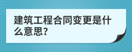 建筑工程合同變更是什么意思？