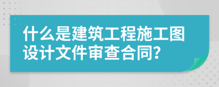 什么是建筑工程施工圖設(shè)計(jì)文件審查合同？