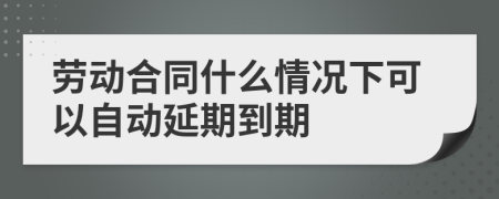 勞動合同什么情況下可以自動延期到期