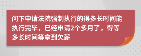 問下申請法院強制執(zhí)行的得多長時間能執(zhí)行完畢，已經(jīng)申請2個多月了，得等多長時間等拿到欠薪