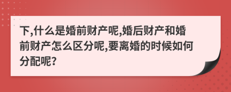 下,什么是婚前財產(chǎn)呢,婚后財產(chǎn)和婚前財產(chǎn)怎么區(qū)分呢,要離婚的時候如何分配呢？