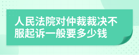 人民法院對仲裁裁決不服起訴一般要多少錢