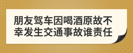 朋友駕車因喝酒原故不幸發(fā)生交通事故誰責任