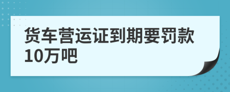 貨車營運(yùn)證到期要罰款10萬吧
