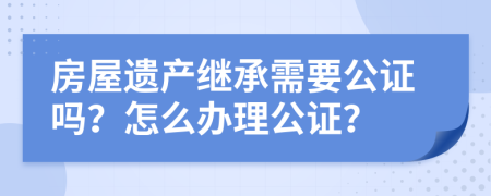房屋遺產繼承需要公證嗎？怎么辦理公證？