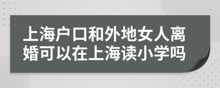 上海戶口和外地女人離婚可以在上海讀小學(xué)嗎