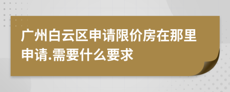 廣州白云區(qū)申請限價房在那里申請.需要什么要求